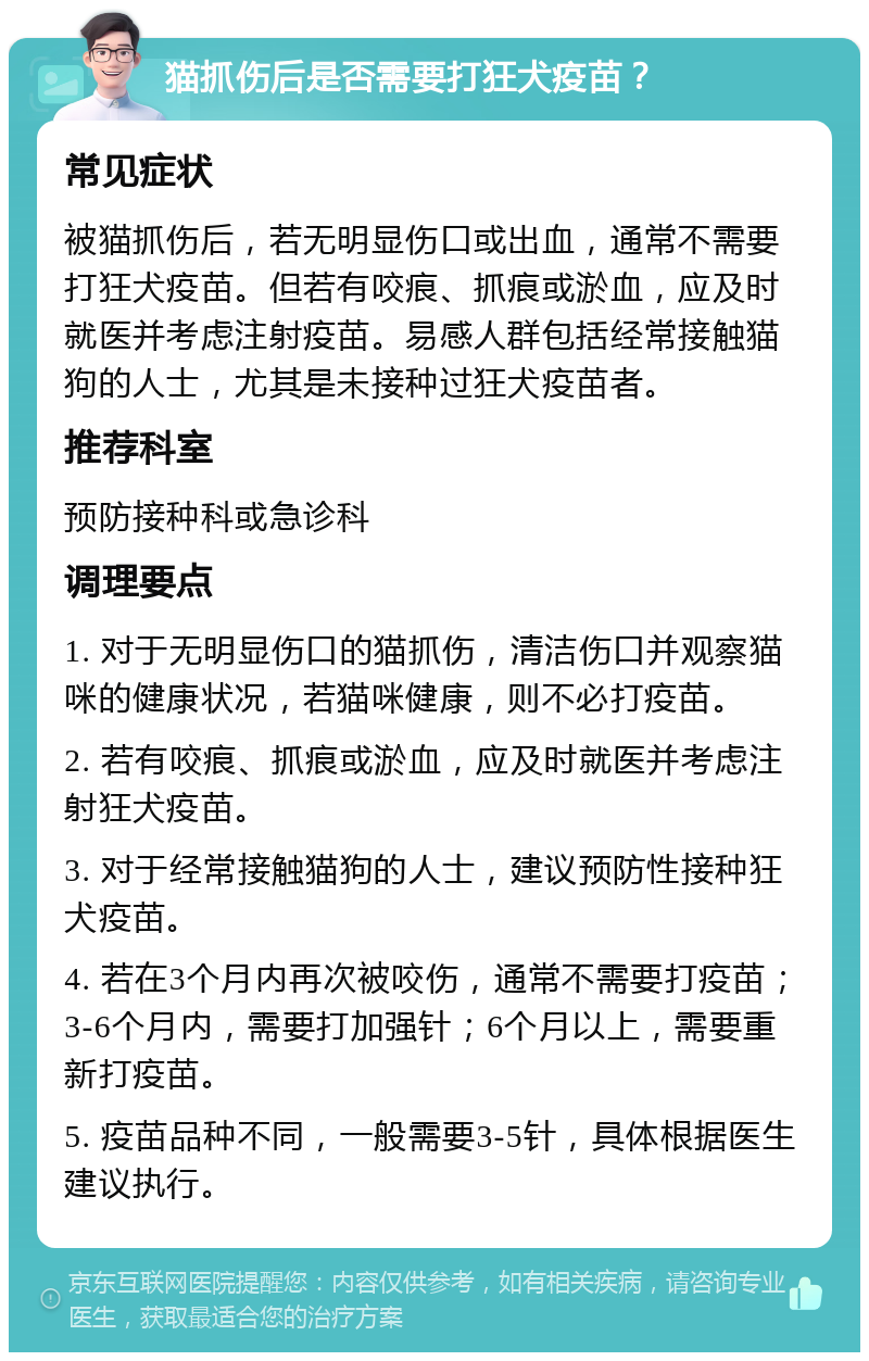 猫抓伤后是否需要打狂犬疫苗？ 常见症状 被猫抓伤后，若无明显伤口或出血，通常不需要打狂犬疫苗。但若有咬痕、抓痕或淤血，应及时就医并考虑注射疫苗。易感人群包括经常接触猫狗的人士，尤其是未接种过狂犬疫苗者。 推荐科室 预防接种科或急诊科 调理要点 1. 对于无明显伤口的猫抓伤，清洁伤口并观察猫咪的健康状况，若猫咪健康，则不必打疫苗。 2. 若有咬痕、抓痕或淤血，应及时就医并考虑注射狂犬疫苗。 3. 对于经常接触猫狗的人士，建议预防性接种狂犬疫苗。 4. 若在3个月内再次被咬伤，通常不需要打疫苗；3-6个月内，需要打加强针；6个月以上，需要重新打疫苗。 5. 疫苗品种不同，一般需要3-5针，具体根据医生建议执行。