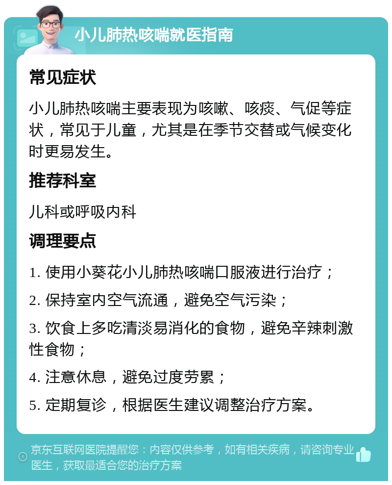 小儿肺热咳喘就医指南 常见症状 小儿肺热咳喘主要表现为咳嗽、咳痰、气促等症状，常见于儿童，尤其是在季节交替或气候变化时更易发生。 推荐科室 儿科或呼吸内科 调理要点 1. 使用小葵花小儿肺热咳喘口服液进行治疗； 2. 保持室内空气流通，避免空气污染； 3. 饮食上多吃清淡易消化的食物，避免辛辣刺激性食物； 4. 注意休息，避免过度劳累； 5. 定期复诊，根据医生建议调整治疗方案。