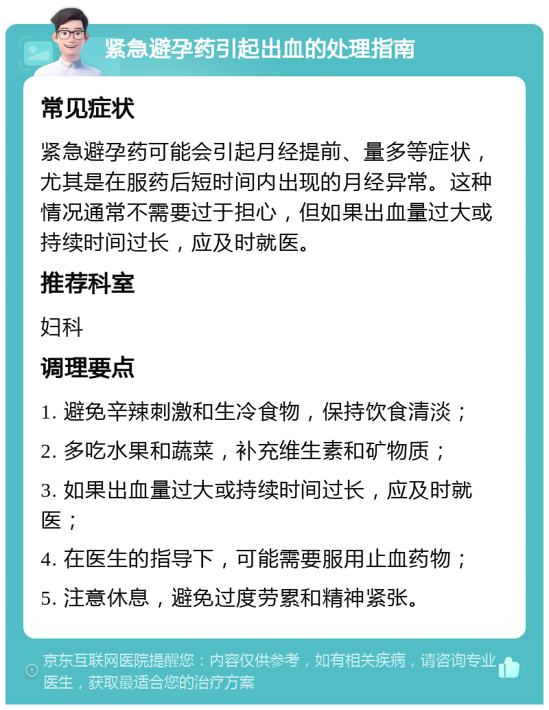 紧急避孕药引起出血的处理指南 常见症状 紧急避孕药可能会引起月经提前、量多等症状，尤其是在服药后短时间内出现的月经异常。这种情况通常不需要过于担心，但如果出血量过大或持续时间过长，应及时就医。 推荐科室 妇科 调理要点 1. 避免辛辣刺激和生冷食物，保持饮食清淡； 2. 多吃水果和蔬菜，补充维生素和矿物质； 3. 如果出血量过大或持续时间过长，应及时就医； 4. 在医生的指导下，可能需要服用止血药物； 5. 注意休息，避免过度劳累和精神紧张。