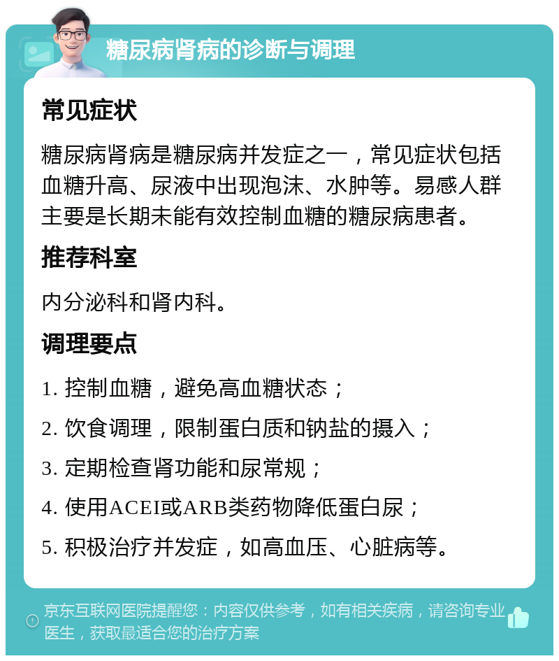 糖尿病肾病的诊断与调理 常见症状 糖尿病肾病是糖尿病并发症之一，常见症状包括血糖升高、尿液中出现泡沫、水肿等。易感人群主要是长期未能有效控制血糖的糖尿病患者。 推荐科室 内分泌科和肾内科。 调理要点 1. 控制血糖，避免高血糖状态； 2. 饮食调理，限制蛋白质和钠盐的摄入； 3. 定期检查肾功能和尿常规； 4. 使用ACEI或ARB类药物降低蛋白尿； 5. 积极治疗并发症，如高血压、心脏病等。