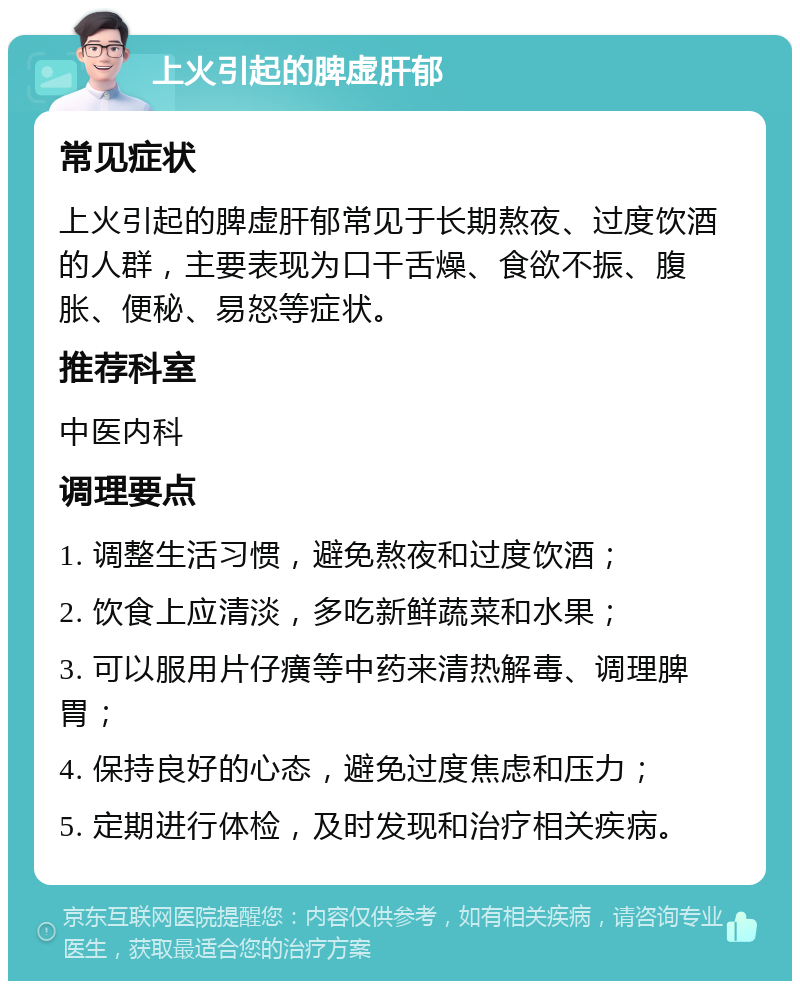 上火引起的脾虚肝郁 常见症状 上火引起的脾虚肝郁常见于长期熬夜、过度饮酒的人群，主要表现为口干舌燥、食欲不振、腹胀、便秘、易怒等症状。 推荐科室 中医内科 调理要点 1. 调整生活习惯，避免熬夜和过度饮酒； 2. 饮食上应清淡，多吃新鲜蔬菜和水果； 3. 可以服用片仔癀等中药来清热解毒、调理脾胃； 4. 保持良好的心态，避免过度焦虑和压力； 5. 定期进行体检，及时发现和治疗相关疾病。