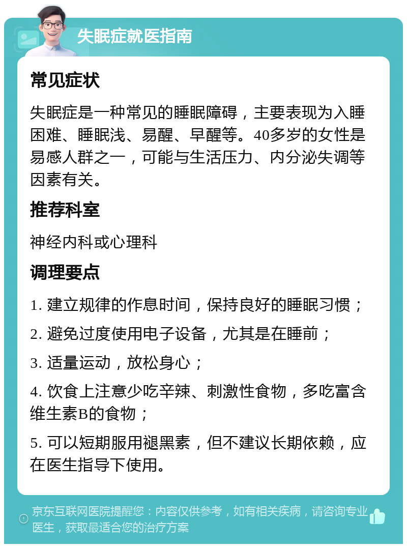 失眠症就医指南 常见症状 失眠症是一种常见的睡眠障碍，主要表现为入睡困难、睡眠浅、易醒、早醒等。40多岁的女性是易感人群之一，可能与生活压力、内分泌失调等因素有关。 推荐科室 神经内科或心理科 调理要点 1. 建立规律的作息时间，保持良好的睡眠习惯； 2. 避免过度使用电子设备，尤其是在睡前； 3. 适量运动，放松身心； 4. 饮食上注意少吃辛辣、刺激性食物，多吃富含维生素B的食物； 5. 可以短期服用褪黑素，但不建议长期依赖，应在医生指导下使用。