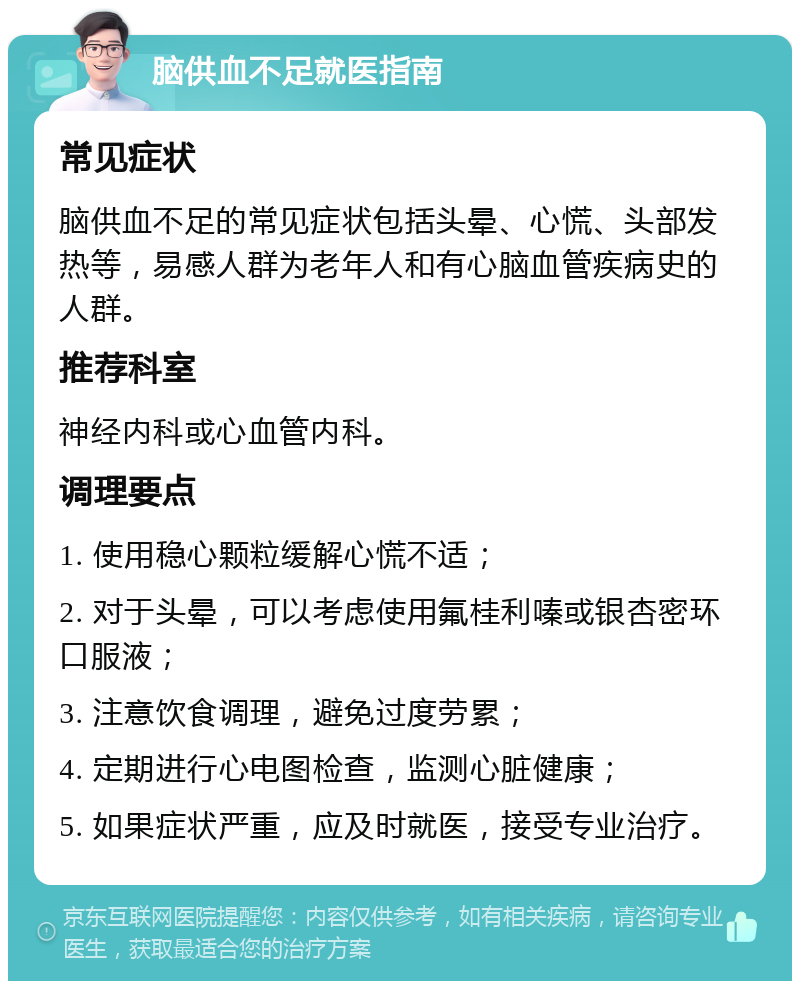 脑供血不足就医指南 常见症状 脑供血不足的常见症状包括头晕、心慌、头部发热等，易感人群为老年人和有心脑血管疾病史的人群。 推荐科室 神经内科或心血管内科。 调理要点 1. 使用稳心颗粒缓解心慌不适； 2. 对于头晕，可以考虑使用氟桂利嗪或银杏密环口服液； 3. 注意饮食调理，避免过度劳累； 4. 定期进行心电图检查，监测心脏健康； 5. 如果症状严重，应及时就医，接受专业治疗。