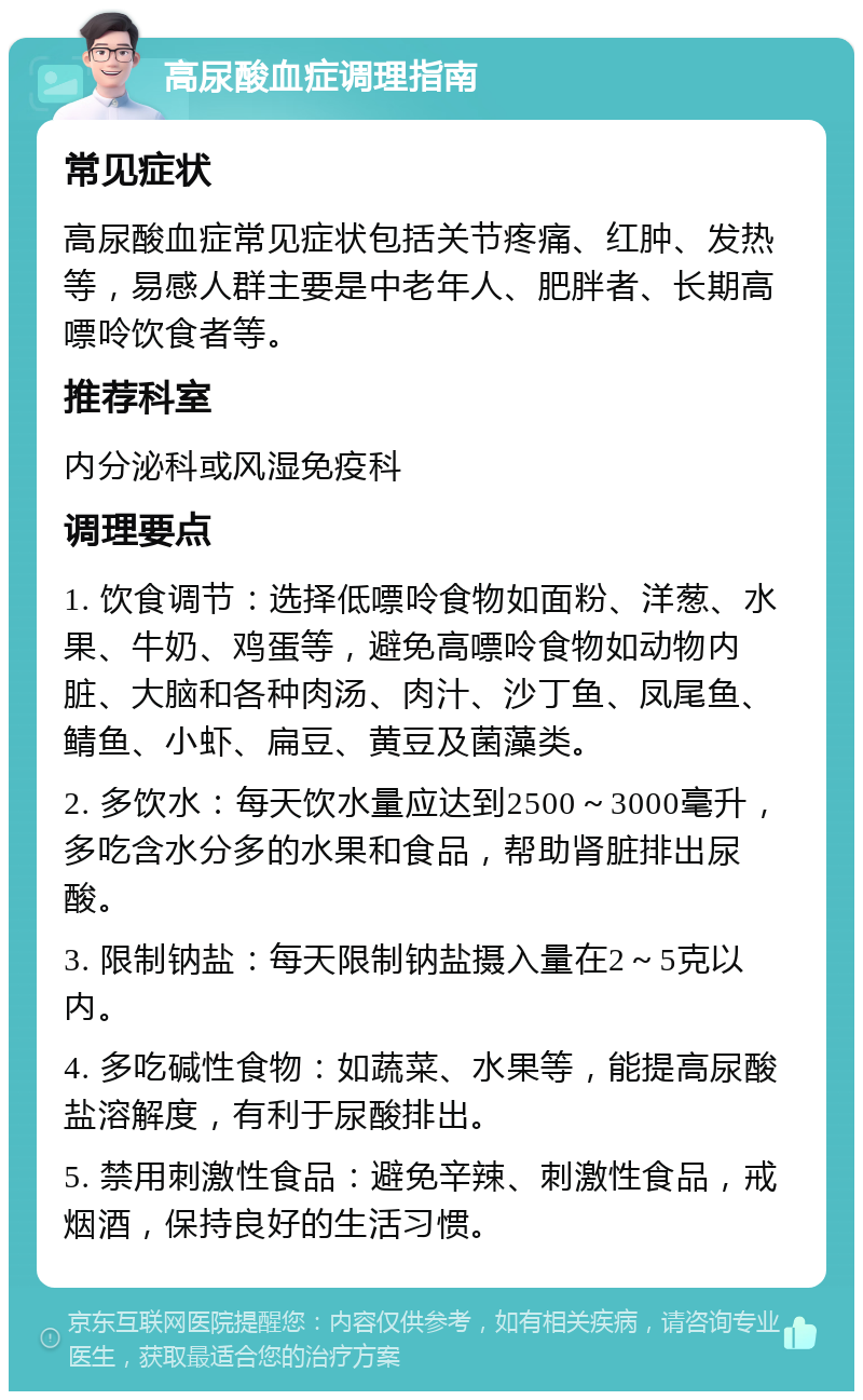 高尿酸血症调理指南 常见症状 高尿酸血症常见症状包括关节疼痛、红肿、发热等，易感人群主要是中老年人、肥胖者、长期高嘌呤饮食者等。 推荐科室 内分泌科或风湿免疫科 调理要点 1. 饮食调节：选择低嘌呤食物如面粉、洋葱、水果、牛奶、鸡蛋等，避免高嘌呤食物如动物内脏、大脑和各种肉汤、肉汁、沙丁鱼、凤尾鱼、鲭鱼、小虾、扁豆、黄豆及菌藻类。 2. 多饮水：每天饮水量应达到2500～3000毫升，多吃含水分多的水果和食品，帮助肾脏排出尿酸。 3. 限制钠盐：每天限制钠盐摄入量在2～5克以内。 4. 多吃碱性食物：如蔬菜、水果等，能提高尿酸盐溶解度，有利于尿酸排出。 5. 禁用刺激性食品：避免辛辣、刺激性食品，戒烟酒，保持良好的生活习惯。