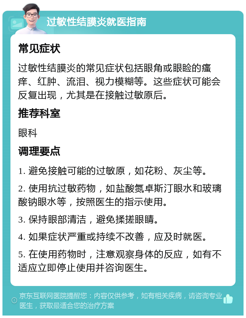 过敏性结膜炎就医指南 常见症状 过敏性结膜炎的常见症状包括眼角或眼睑的瘙痒、红肿、流泪、视力模糊等。这些症状可能会反复出现，尤其是在接触过敏原后。 推荐科室 眼科 调理要点 1. 避免接触可能的过敏原，如花粉、灰尘等。 2. 使用抗过敏药物，如盐酸氮卓斯汀眼水和玻璃酸钠眼水等，按照医生的指示使用。 3. 保持眼部清洁，避免揉搓眼睛。 4. 如果症状严重或持续不改善，应及时就医。 5. 在使用药物时，注意观察身体的反应，如有不适应立即停止使用并咨询医生。