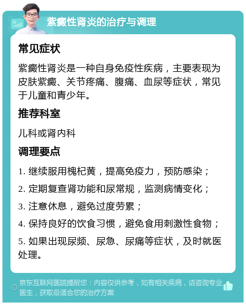 紫癜性肾炎的治疗与调理 常见症状 紫癜性肾炎是一种自身免疫性疾病，主要表现为皮肤紫癜、关节疼痛、腹痛、血尿等症状，常见于儿童和青少年。 推荐科室 儿科或肾内科 调理要点 1. 继续服用槐杞黄，提高免疫力，预防感染； 2. 定期复查肾功能和尿常规，监测病情变化； 3. 注意休息，避免过度劳累； 4. 保持良好的饮食习惯，避免食用刺激性食物； 5. 如果出现尿频、尿急、尿痛等症状，及时就医处理。