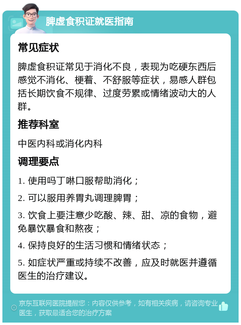 脾虚食积证就医指南 常见症状 脾虚食积证常见于消化不良，表现为吃硬东西后感觉不消化、梗着、不舒服等症状，易感人群包括长期饮食不规律、过度劳累或情绪波动大的人群。 推荐科室 中医内科或消化内科 调理要点 1. 使用吗丁啉口服帮助消化； 2. 可以服用养胃丸调理脾胃； 3. 饮食上要注意少吃酸、辣、甜、凉的食物，避免暴饮暴食和熬夜； 4. 保持良好的生活习惯和情绪状态； 5. 如症状严重或持续不改善，应及时就医并遵循医生的治疗建议。