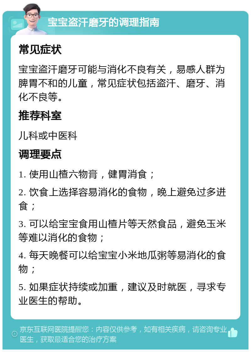 宝宝盗汗磨牙的调理指南 常见症状 宝宝盗汗磨牙可能与消化不良有关，易感人群为脾胃不和的儿童，常见症状包括盗汗、磨牙、消化不良等。 推荐科室 儿科或中医科 调理要点 1. 使用山楂六物膏，健胃消食； 2. 饮食上选择容易消化的食物，晚上避免过多进食； 3. 可以给宝宝食用山楂片等天然食品，避免玉米等难以消化的食物； 4. 每天晚餐可以给宝宝小米地瓜粥等易消化的食物； 5. 如果症状持续或加重，建议及时就医，寻求专业医生的帮助。