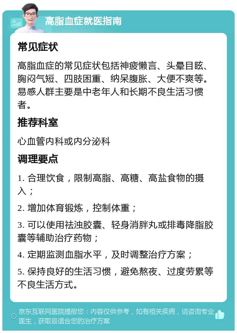 高脂血症就医指南 常见症状 高脂血症的常见症状包括神疲懒言、头晕目眩、胸闷气短、四肢困重、纳呆腹胀、大便不爽等。易感人群主要是中老年人和长期不良生活习惯者。 推荐科室 心血管内科或内分泌科 调理要点 1. 合理饮食，限制高脂、高糖、高盐食物的摄入； 2. 增加体育锻炼，控制体重； 3. 可以使用祛浊胶囊、轻身消胖丸或排毒降脂胶囊等辅助治疗药物； 4. 定期监测血脂水平，及时调整治疗方案； 5. 保持良好的生活习惯，避免熬夜、过度劳累等不良生活方式。