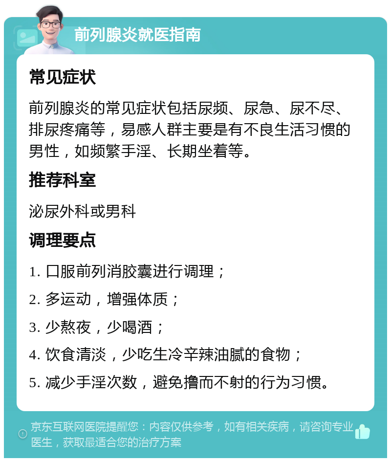 前列腺炎就医指南 常见症状 前列腺炎的常见症状包括尿频、尿急、尿不尽、排尿疼痛等，易感人群主要是有不良生活习惯的男性，如频繁手淫、长期坐着等。 推荐科室 泌尿外科或男科 调理要点 1. 口服前列消胶囊进行调理； 2. 多运动，增强体质； 3. 少熬夜，少喝酒； 4. 饮食清淡，少吃生冷辛辣油腻的食物； 5. 减少手淫次数，避免撸而不射的行为习惯。