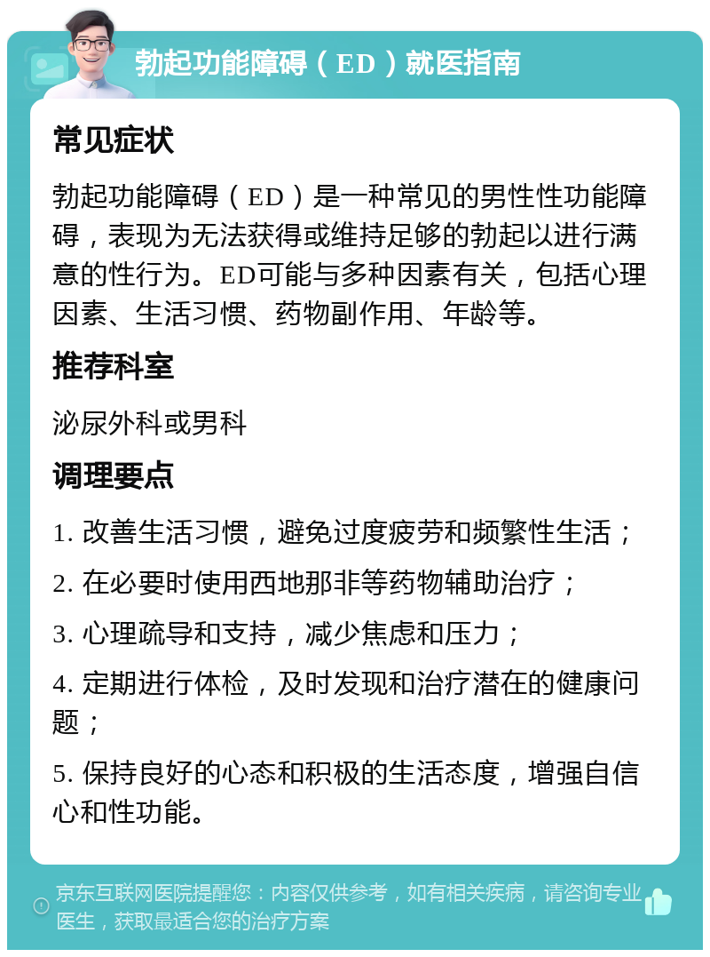 勃起功能障碍（ED）就医指南 常见症状 勃起功能障碍（ED）是一种常见的男性性功能障碍，表现为无法获得或维持足够的勃起以进行满意的性行为。ED可能与多种因素有关，包括心理因素、生活习惯、药物副作用、年龄等。 推荐科室 泌尿外科或男科 调理要点 1. 改善生活习惯，避免过度疲劳和频繁性生活； 2. 在必要时使用西地那非等药物辅助治疗； 3. 心理疏导和支持，减少焦虑和压力； 4. 定期进行体检，及时发现和治疗潜在的健康问题； 5. 保持良好的心态和积极的生活态度，增强自信心和性功能。