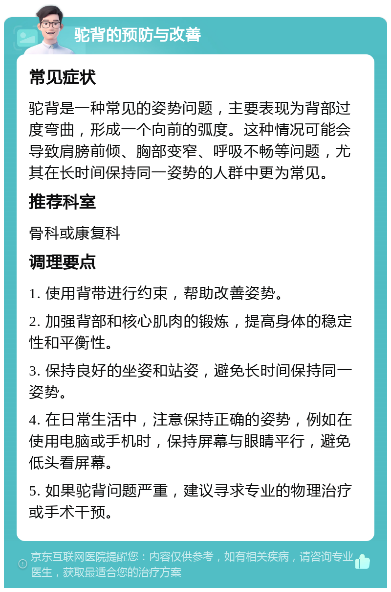 驼背的预防与改善 常见症状 驼背是一种常见的姿势问题，主要表现为背部过度弯曲，形成一个向前的弧度。这种情况可能会导致肩膀前倾、胸部变窄、呼吸不畅等问题，尤其在长时间保持同一姿势的人群中更为常见。 推荐科室 骨科或康复科 调理要点 1. 使用背带进行约束，帮助改善姿势。 2. 加强背部和核心肌肉的锻炼，提高身体的稳定性和平衡性。 3. 保持良好的坐姿和站姿，避免长时间保持同一姿势。 4. 在日常生活中，注意保持正确的姿势，例如在使用电脑或手机时，保持屏幕与眼睛平行，避免低头看屏幕。 5. 如果驼背问题严重，建议寻求专业的物理治疗或手术干预。