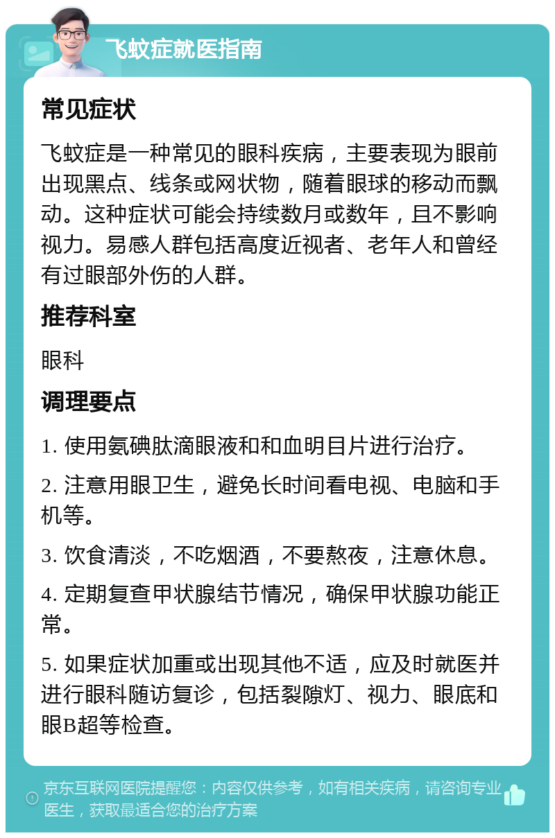 飞蚊症就医指南 常见症状 飞蚊症是一种常见的眼科疾病，主要表现为眼前出现黑点、线条或网状物，随着眼球的移动而飘动。这种症状可能会持续数月或数年，且不影响视力。易感人群包括高度近视者、老年人和曾经有过眼部外伤的人群。 推荐科室 眼科 调理要点 1. 使用氨碘肽滴眼液和和血明目片进行治疗。 2. 注意用眼卫生，避免长时间看电视、电脑和手机等。 3. 饮食清淡，不吃烟酒，不要熬夜，注意休息。 4. 定期复查甲状腺结节情况，确保甲状腺功能正常。 5. 如果症状加重或出现其他不适，应及时就医并进行眼科随访复诊，包括裂隙灯、视力、眼底和眼B超等检查。