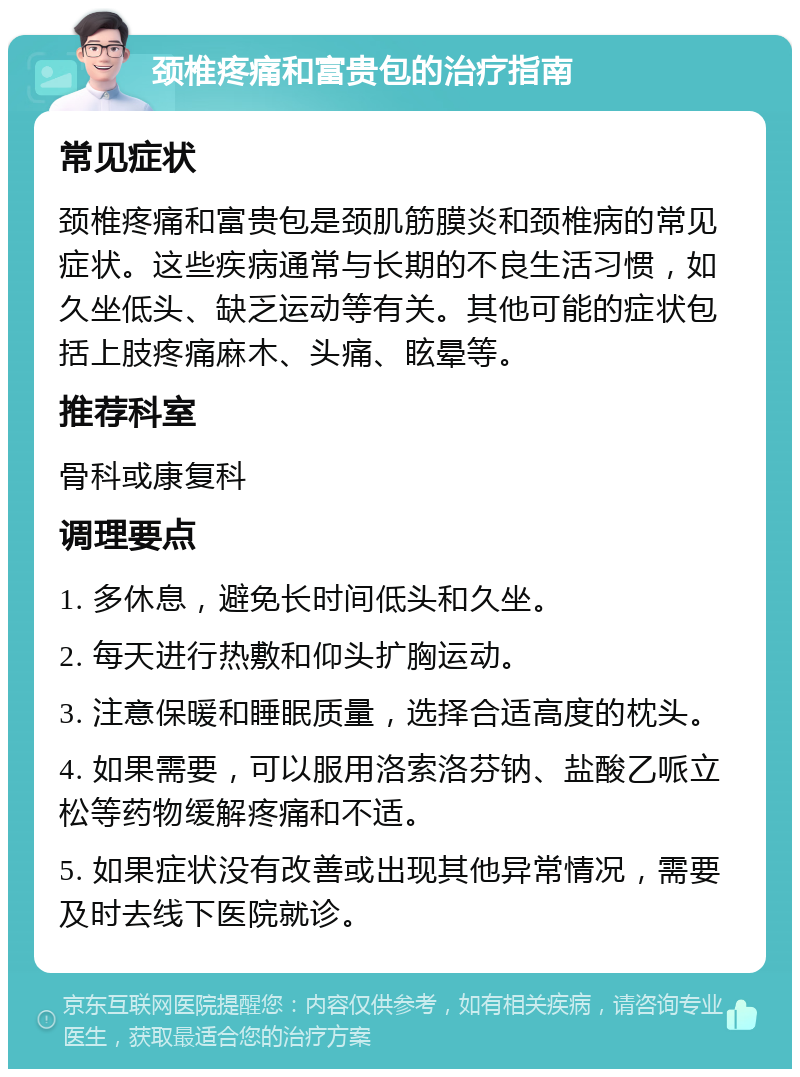 颈椎疼痛和富贵包的治疗指南 常见症状 颈椎疼痛和富贵包是颈肌筋膜炎和颈椎病的常见症状。这些疾病通常与长期的不良生活习惯，如久坐低头、缺乏运动等有关。其他可能的症状包括上肢疼痛麻木、头痛、眩晕等。 推荐科室 骨科或康复科 调理要点 1. 多休息，避免长时间低头和久坐。 2. 每天进行热敷和仰头扩胸运动。 3. 注意保暖和睡眠质量，选择合适高度的枕头。 4. 如果需要，可以服用洛索洛芬钠、盐酸乙哌立松等药物缓解疼痛和不适。 5. 如果症状没有改善或出现其他异常情况，需要及时去线下医院就诊。