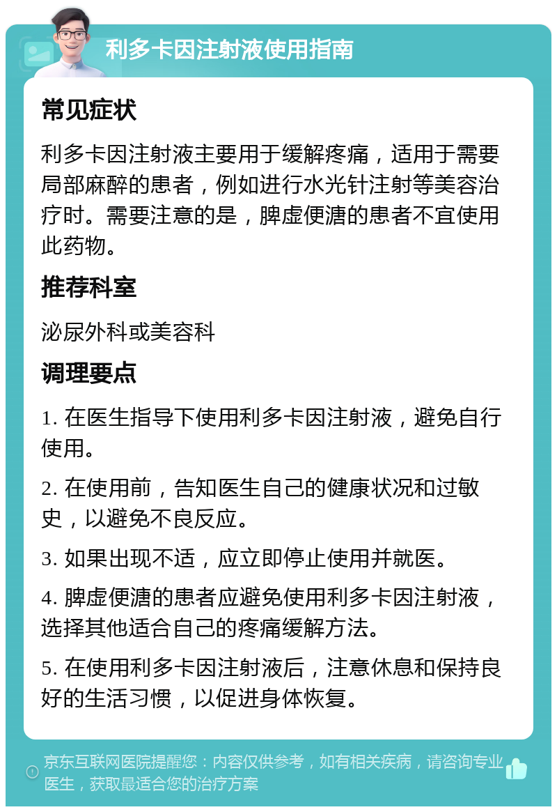 利多卡因注射液使用指南 常见症状 利多卡因注射液主要用于缓解疼痛，适用于需要局部麻醉的患者，例如进行水光针注射等美容治疗时。需要注意的是，脾虚便溏的患者不宜使用此药物。 推荐科室 泌尿外科或美容科 调理要点 1. 在医生指导下使用利多卡因注射液，避免自行使用。 2. 在使用前，告知医生自己的健康状况和过敏史，以避免不良反应。 3. 如果出现不适，应立即停止使用并就医。 4. 脾虚便溏的患者应避免使用利多卡因注射液，选择其他适合自己的疼痛缓解方法。 5. 在使用利多卡因注射液后，注意休息和保持良好的生活习惯，以促进身体恢复。