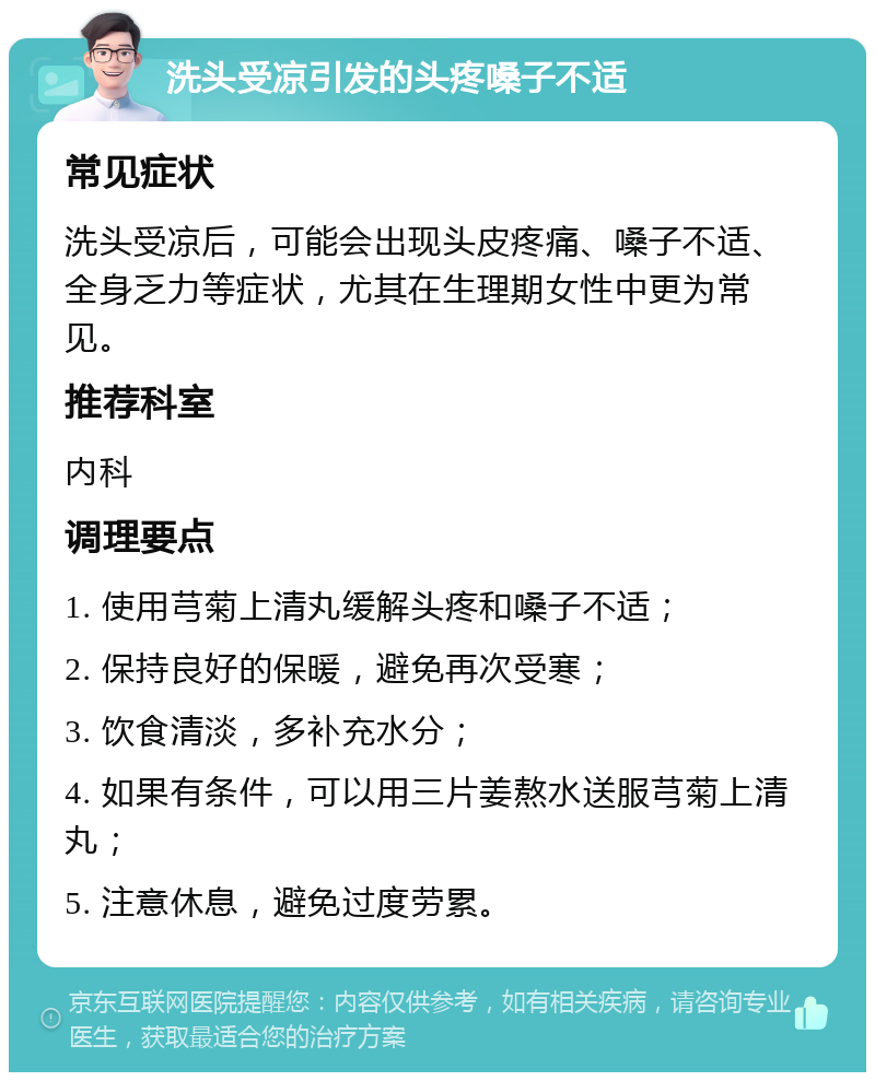 洗头受凉引发的头疼嗓子不适 常见症状 洗头受凉后，可能会出现头皮疼痛、嗓子不适、全身乏力等症状，尤其在生理期女性中更为常见。 推荐科室 内科 调理要点 1. 使用芎菊上清丸缓解头疼和嗓子不适； 2. 保持良好的保暖，避免再次受寒； 3. 饮食清淡，多补充水分； 4. 如果有条件，可以用三片姜熬水送服芎菊上清丸； 5. 注意休息，避免过度劳累。