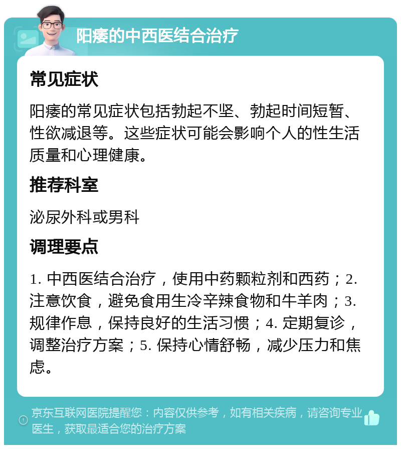 阳痿的中西医结合治疗 常见症状 阳痿的常见症状包括勃起不坚、勃起时间短暂、性欲减退等。这些症状可能会影响个人的性生活质量和心理健康。 推荐科室 泌尿外科或男科 调理要点 1. 中西医结合治疗，使用中药颗粒剂和西药；2. 注意饮食，避免食用生冷辛辣食物和牛羊肉；3. 规律作息，保持良好的生活习惯；4. 定期复诊，调整治疗方案；5. 保持心情舒畅，减少压力和焦虑。