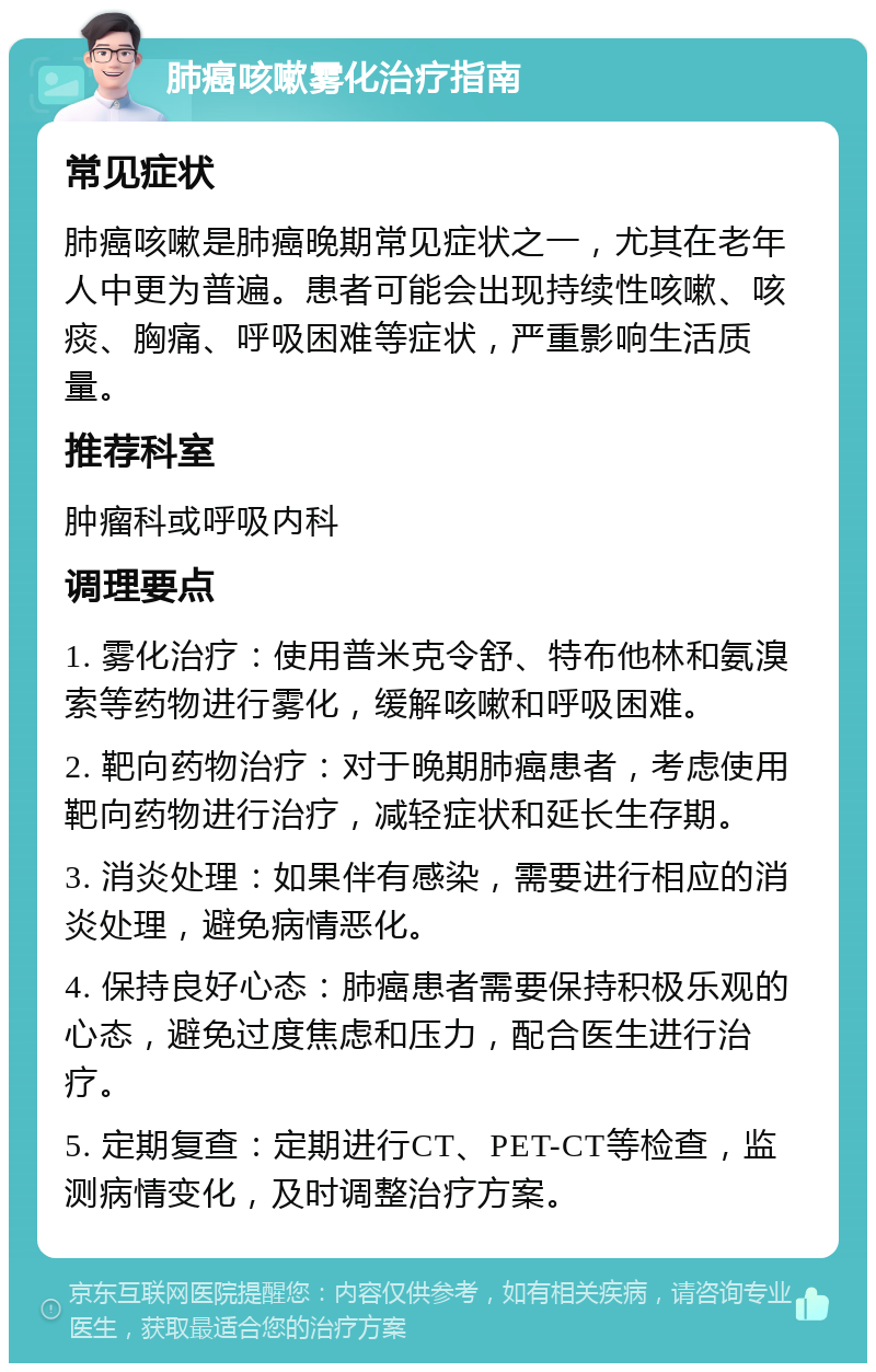 肺癌咳嗽雾化治疗指南 常见症状 肺癌咳嗽是肺癌晚期常见症状之一，尤其在老年人中更为普遍。患者可能会出现持续性咳嗽、咳痰、胸痛、呼吸困难等症状，严重影响生活质量。 推荐科室 肿瘤科或呼吸内科 调理要点 1. 雾化治疗：使用普米克令舒、特布他林和氨溴索等药物进行雾化，缓解咳嗽和呼吸困难。 2. 靶向药物治疗：对于晚期肺癌患者，考虑使用靶向药物进行治疗，减轻症状和延长生存期。 3. 消炎处理：如果伴有感染，需要进行相应的消炎处理，避免病情恶化。 4. 保持良好心态：肺癌患者需要保持积极乐观的心态，避免过度焦虑和压力，配合医生进行治疗。 5. 定期复查：定期进行CT、PET-CT等检查，监测病情变化，及时调整治疗方案。