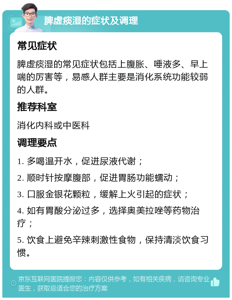 脾虚痰湿的症状及调理 常见症状 脾虚痰湿的常见症状包括上腹胀、唾液多、早上喘的厉害等，易感人群主要是消化系统功能较弱的人群。 推荐科室 消化内科或中医科 调理要点 1. 多喝温开水，促进尿液代谢； 2. 顺时针按摩腹部，促进胃肠功能蠕动； 3. 口服金银花颗粒，缓解上火引起的症状； 4. 如有胃酸分泌过多，选择奥美拉唑等药物治疗； 5. 饮食上避免辛辣刺激性食物，保持清淡饮食习惯。