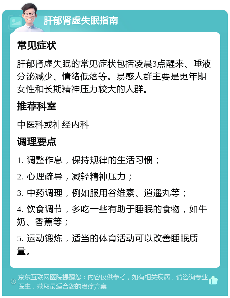 肝郁肾虚失眠指南 常见症状 肝郁肾虚失眠的常见症状包括凌晨3点醒来、唾液分泌减少、情绪低落等。易感人群主要是更年期女性和长期精神压力较大的人群。 推荐科室 中医科或神经内科 调理要点 1. 调整作息，保持规律的生活习惯； 2. 心理疏导，减轻精神压力； 3. 中药调理，例如服用谷维素、逍遥丸等； 4. 饮食调节，多吃一些有助于睡眠的食物，如牛奶、香蕉等； 5. 运动锻炼，适当的体育活动可以改善睡眠质量。