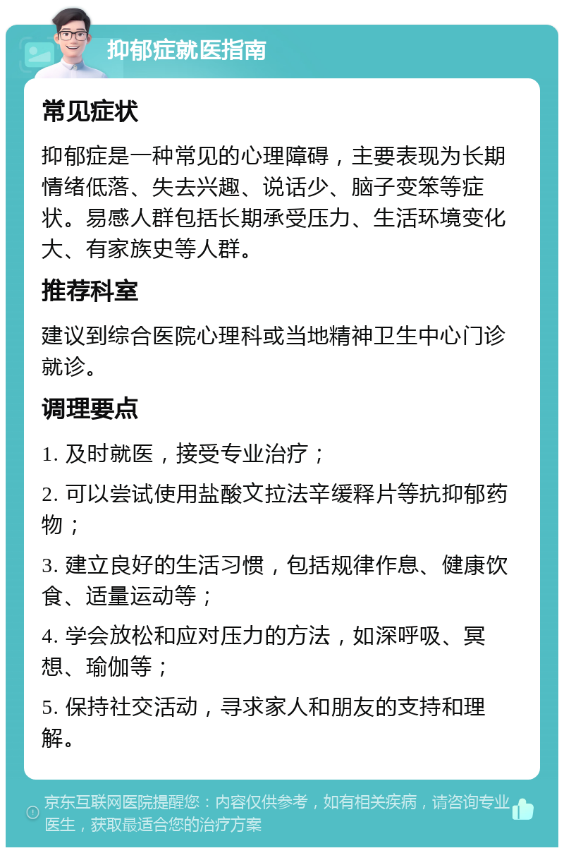 抑郁症就医指南 常见症状 抑郁症是一种常见的心理障碍，主要表现为长期情绪低落、失去兴趣、说话少、脑子变笨等症状。易感人群包括长期承受压力、生活环境变化大、有家族史等人群。 推荐科室 建议到综合医院心理科或当地精神卫生中心门诊就诊。 调理要点 1. 及时就医，接受专业治疗； 2. 可以尝试使用盐酸文拉法辛缓释片等抗抑郁药物； 3. 建立良好的生活习惯，包括规律作息、健康饮食、适量运动等； 4. 学会放松和应对压力的方法，如深呼吸、冥想、瑜伽等； 5. 保持社交活动，寻求家人和朋友的支持和理解。