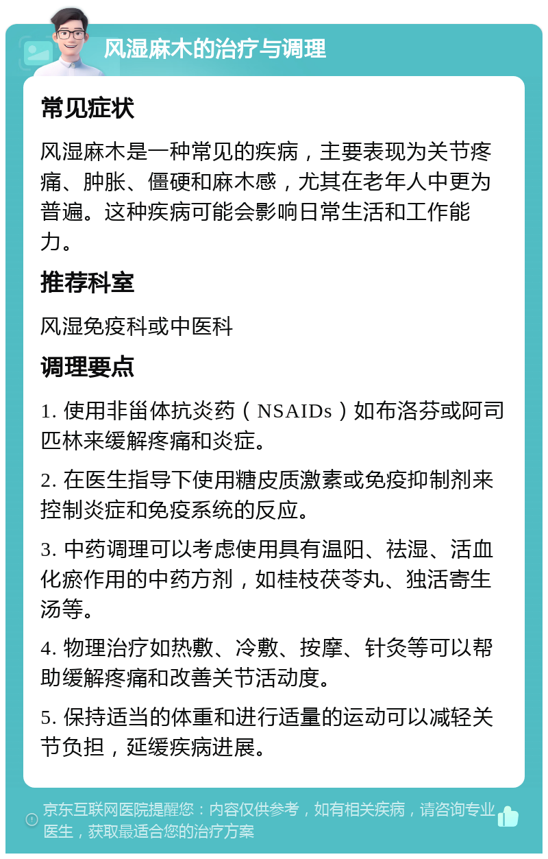 风湿麻木的治疗与调理 常见症状 风湿麻木是一种常见的疾病，主要表现为关节疼痛、肿胀、僵硬和麻木感，尤其在老年人中更为普遍。这种疾病可能会影响日常生活和工作能力。 推荐科室 风湿免疫科或中医科 调理要点 1. 使用非甾体抗炎药（NSAIDs）如布洛芬或阿司匹林来缓解疼痛和炎症。 2. 在医生指导下使用糖皮质激素或免疫抑制剂来控制炎症和免疫系统的反应。 3. 中药调理可以考虑使用具有温阳、祛湿、活血化瘀作用的中药方剂，如桂枝茯苓丸、独活寄生汤等。 4. 物理治疗如热敷、冷敷、按摩、针灸等可以帮助缓解疼痛和改善关节活动度。 5. 保持适当的体重和进行适量的运动可以减轻关节负担，延缓疾病进展。