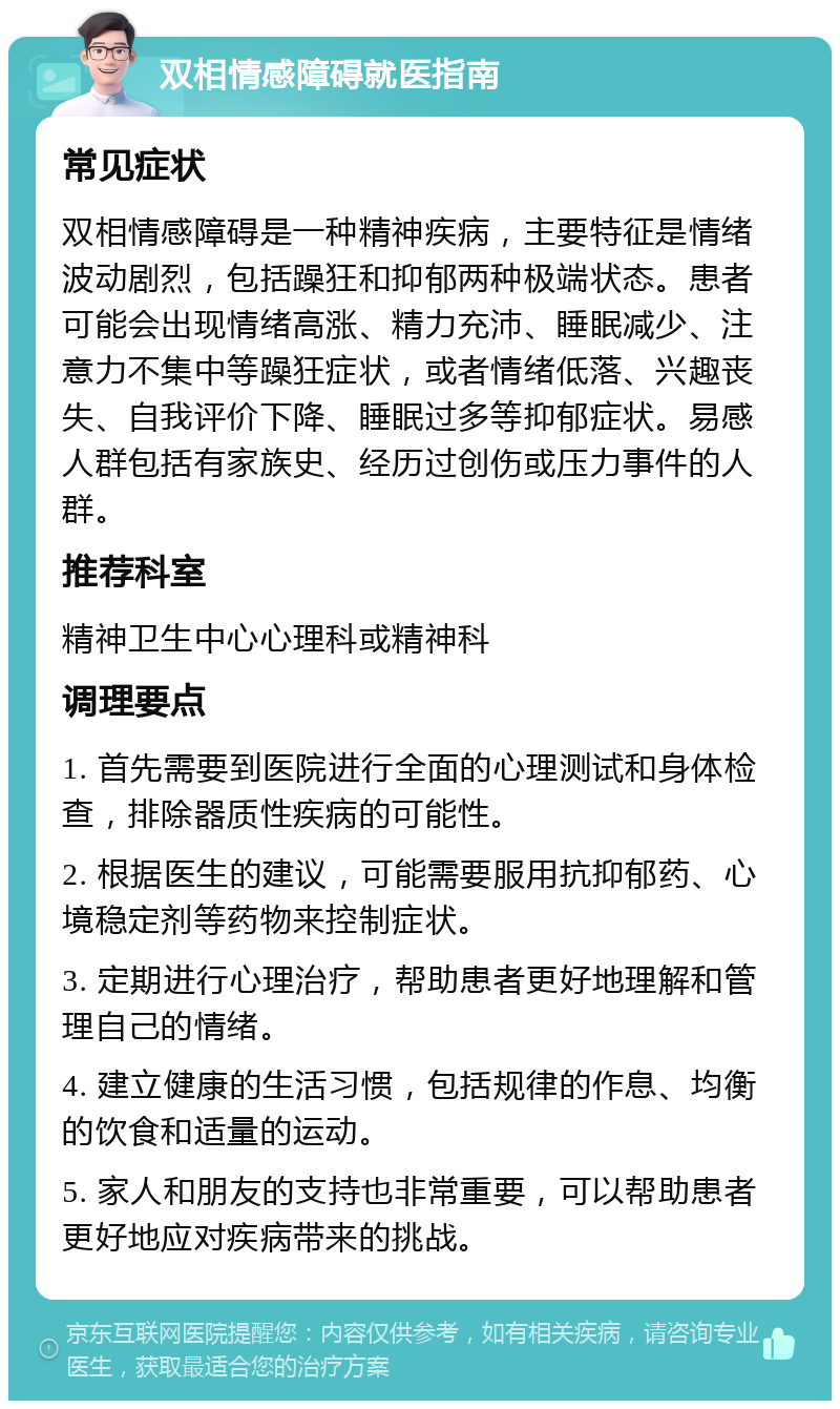 双相情感障碍就医指南 常见症状 双相情感障碍是一种精神疾病，主要特征是情绪波动剧烈，包括躁狂和抑郁两种极端状态。患者可能会出现情绪高涨、精力充沛、睡眠减少、注意力不集中等躁狂症状，或者情绪低落、兴趣丧失、自我评价下降、睡眠过多等抑郁症状。易感人群包括有家族史、经历过创伤或压力事件的人群。 推荐科室 精神卫生中心心理科或精神科 调理要点 1. 首先需要到医院进行全面的心理测试和身体检查，排除器质性疾病的可能性。 2. 根据医生的建议，可能需要服用抗抑郁药、心境稳定剂等药物来控制症状。 3. 定期进行心理治疗，帮助患者更好地理解和管理自己的情绪。 4. 建立健康的生活习惯，包括规律的作息、均衡的饮食和适量的运动。 5. 家人和朋友的支持也非常重要，可以帮助患者更好地应对疾病带来的挑战。