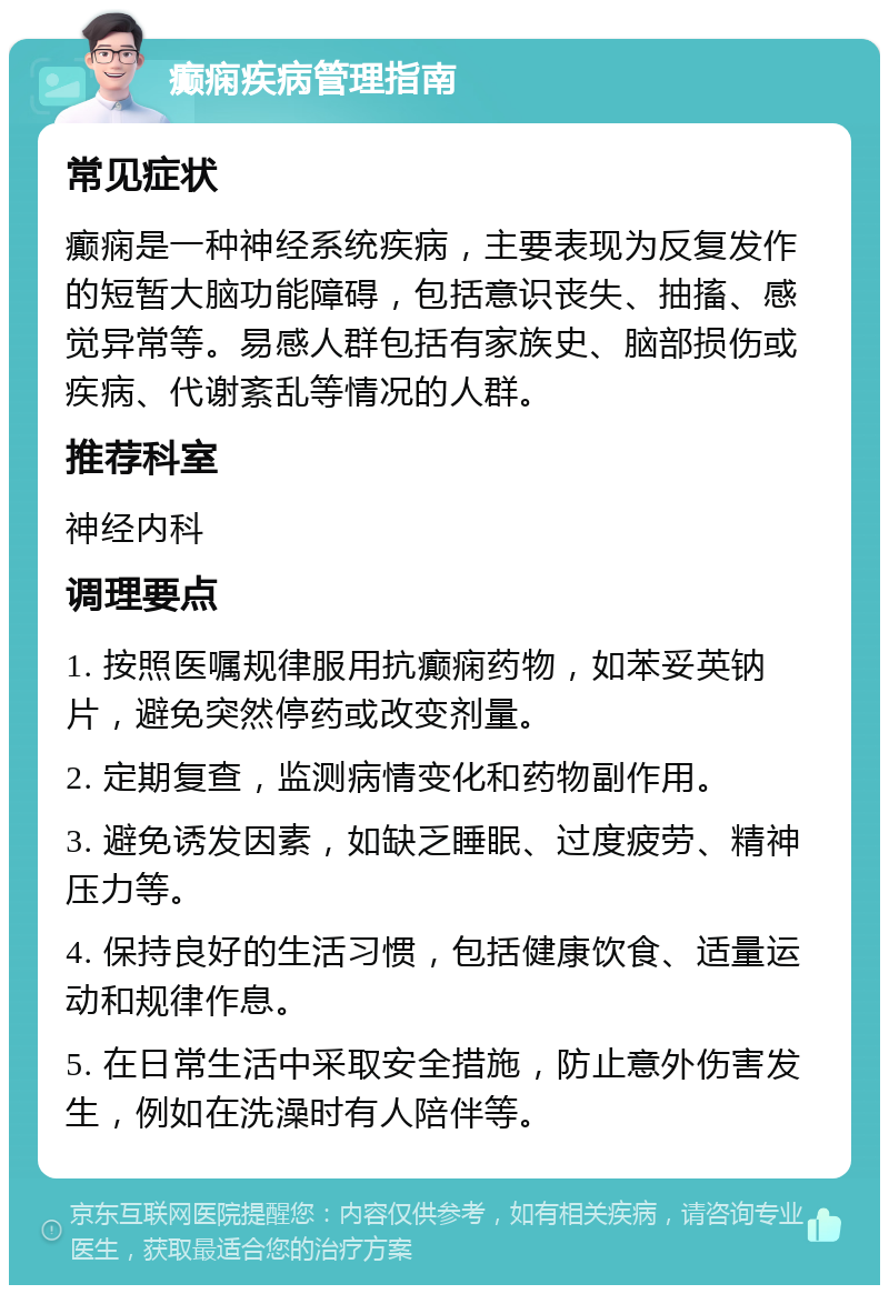 癫痫疾病管理指南 常见症状 癫痫是一种神经系统疾病，主要表现为反复发作的短暂大脑功能障碍，包括意识丧失、抽搐、感觉异常等。易感人群包括有家族史、脑部损伤或疾病、代谢紊乱等情况的人群。 推荐科室 神经内科 调理要点 1. 按照医嘱规律服用抗癫痫药物，如苯妥英钠片，避免突然停药或改变剂量。 2. 定期复查，监测病情变化和药物副作用。 3. 避免诱发因素，如缺乏睡眠、过度疲劳、精神压力等。 4. 保持良好的生活习惯，包括健康饮食、适量运动和规律作息。 5. 在日常生活中采取安全措施，防止意外伤害发生，例如在洗澡时有人陪伴等。