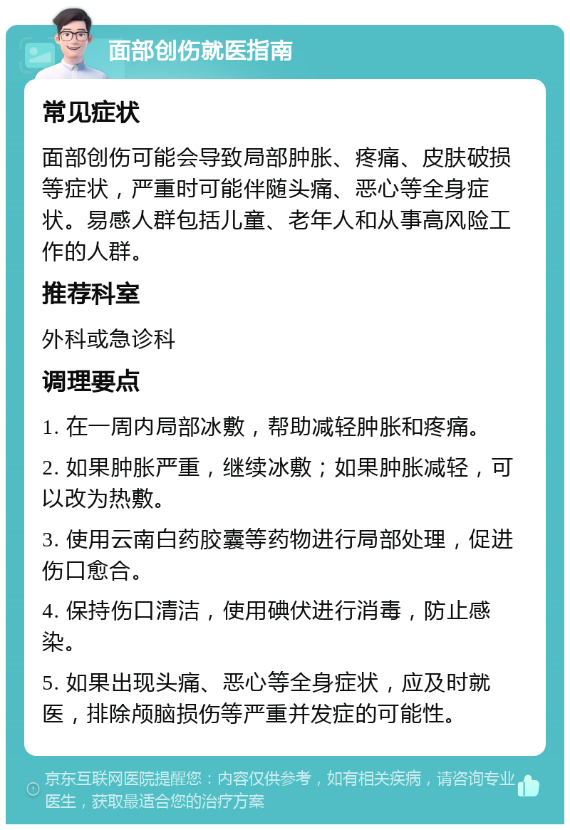 面部创伤就医指南 常见症状 面部创伤可能会导致局部肿胀、疼痛、皮肤破损等症状，严重时可能伴随头痛、恶心等全身症状。易感人群包括儿童、老年人和从事高风险工作的人群。 推荐科室 外科或急诊科 调理要点 1. 在一周内局部冰敷，帮助减轻肿胀和疼痛。 2. 如果肿胀严重，继续冰敷；如果肿胀减轻，可以改为热敷。 3. 使用云南白药胶囊等药物进行局部处理，促进伤口愈合。 4. 保持伤口清洁，使用碘伏进行消毒，防止感染。 5. 如果出现头痛、恶心等全身症状，应及时就医，排除颅脑损伤等严重并发症的可能性。