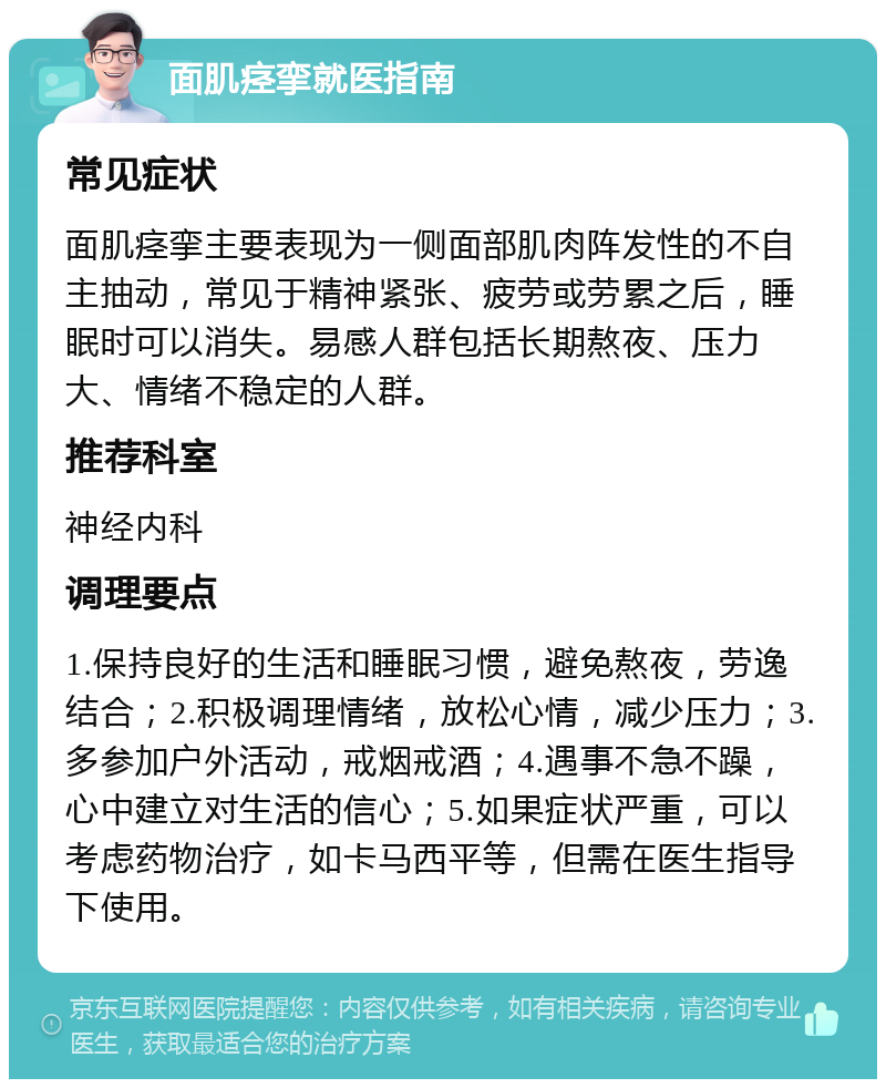 面肌痉挛就医指南 常见症状 面肌痉挛主要表现为一侧面部肌肉阵发性的不自主抽动，常见于精神紧张、疲劳或劳累之后，睡眠时可以消失。易感人群包括长期熬夜、压力大、情绪不稳定的人群。 推荐科室 神经内科 调理要点 1.保持良好的生活和睡眠习惯，避免熬夜，劳逸结合；2.积极调理情绪，放松心情，减少压力；3.多参加户外活动，戒烟戒酒；4.遇事不急不躁，心中建立对生活的信心；5.如果症状严重，可以考虑药物治疗，如卡马西平等，但需在医生指导下使用。