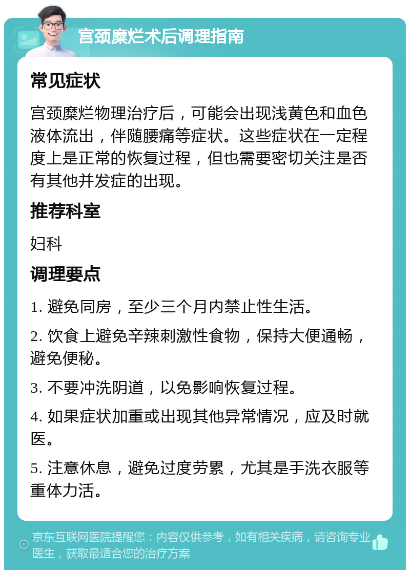 宫颈糜烂术后调理指南 常见症状 宫颈糜烂物理治疗后，可能会出现浅黄色和血色液体流出，伴随腰痛等症状。这些症状在一定程度上是正常的恢复过程，但也需要密切关注是否有其他并发症的出现。 推荐科室 妇科 调理要点 1. 避免同房，至少三个月内禁止性生活。 2. 饮食上避免辛辣刺激性食物，保持大便通畅，避免便秘。 3. 不要冲洗阴道，以免影响恢复过程。 4. 如果症状加重或出现其他异常情况，应及时就医。 5. 注意休息，避免过度劳累，尤其是手洗衣服等重体力活。