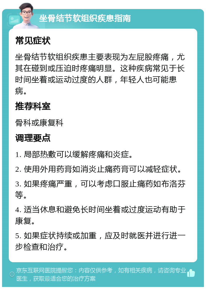 坐骨结节软组织疾患指南 常见症状 坐骨结节软组织疾患主要表现为左屁股疼痛，尤其在碰到或压迫时疼痛明显。这种疾病常见于长时间坐着或运动过度的人群，年轻人也可能患病。 推荐科室 骨科或康复科 调理要点 1. 局部热敷可以缓解疼痛和炎症。 2. 使用外用药膏如消炎止痛药膏可以减轻症状。 3. 如果疼痛严重，可以考虑口服止痛药如布洛芬等。 4. 适当休息和避免长时间坐着或过度运动有助于康复。 5. 如果症状持续或加重，应及时就医并进行进一步检查和治疗。