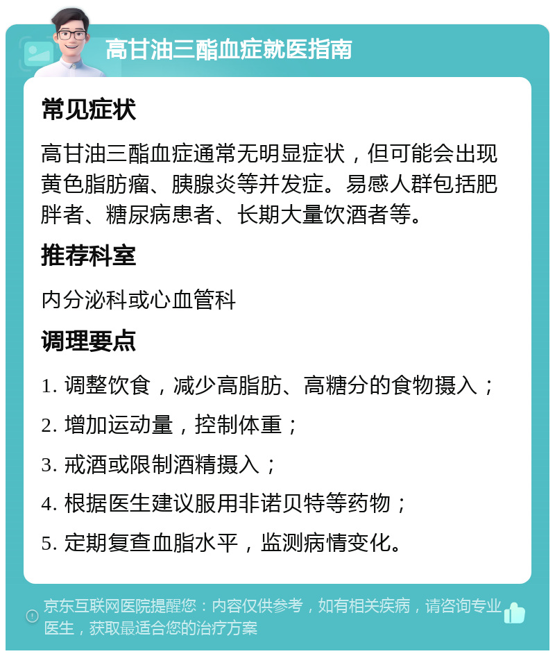 高甘油三酯血症就医指南 常见症状 高甘油三酯血症通常无明显症状，但可能会出现黄色脂肪瘤、胰腺炎等并发症。易感人群包括肥胖者、糖尿病患者、长期大量饮酒者等。 推荐科室 内分泌科或心血管科 调理要点 1. 调整饮食，减少高脂肪、高糖分的食物摄入； 2. 增加运动量，控制体重； 3. 戒酒或限制酒精摄入； 4. 根据医生建议服用非诺贝特等药物； 5. 定期复查血脂水平，监测病情变化。