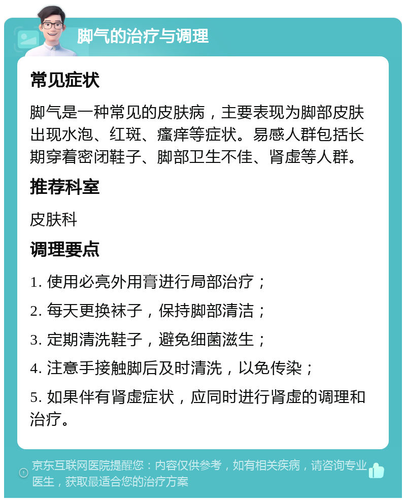 脚气的治疗与调理 常见症状 脚气是一种常见的皮肤病，主要表现为脚部皮肤出现水泡、红斑、瘙痒等症状。易感人群包括长期穿着密闭鞋子、脚部卫生不佳、肾虚等人群。 推荐科室 皮肤科 调理要点 1. 使用必亮外用膏进行局部治疗； 2. 每天更换袜子，保持脚部清洁； 3. 定期清洗鞋子，避免细菌滋生； 4. 注意手接触脚后及时清洗，以免传染； 5. 如果伴有肾虚症状，应同时进行肾虚的调理和治疗。