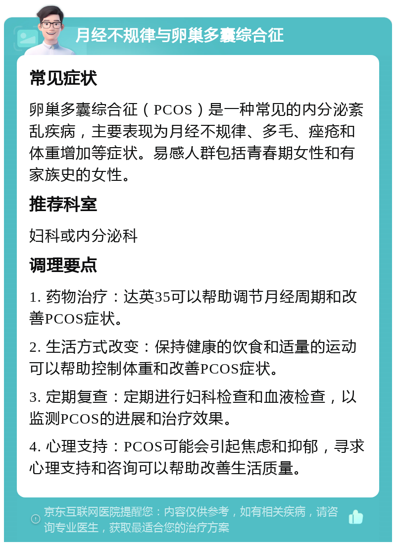 月经不规律与卵巢多囊综合征 常见症状 卵巢多囊综合征（PCOS）是一种常见的内分泌紊乱疾病，主要表现为月经不规律、多毛、痤疮和体重增加等症状。易感人群包括青春期女性和有家族史的女性。 推荐科室 妇科或内分泌科 调理要点 1. 药物治疗：达英35可以帮助调节月经周期和改善PCOS症状。 2. 生活方式改变：保持健康的饮食和适量的运动可以帮助控制体重和改善PCOS症状。 3. 定期复查：定期进行妇科检查和血液检查，以监测PCOS的进展和治疗效果。 4. 心理支持：PCOS可能会引起焦虑和抑郁，寻求心理支持和咨询可以帮助改善生活质量。