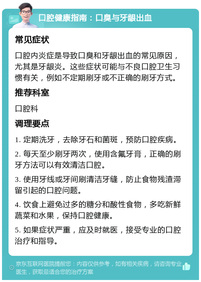 口腔健康指南：口臭与牙龈出血 常见症状 口腔内炎症是导致口臭和牙龈出血的常见原因，尤其是牙龈炎。这些症状可能与不良口腔卫生习惯有关，例如不定期刷牙或不正确的刷牙方式。 推荐科室 口腔科 调理要点 1. 定期洗牙，去除牙石和菌斑，预防口腔疾病。 2. 每天至少刷牙两次，使用含氟牙膏，正确的刷牙方法可以有效清洁口腔。 3. 使用牙线或牙间刷清洁牙缝，防止食物残渣滞留引起的口腔问题。 4. 饮食上避免过多的糖分和酸性食物，多吃新鲜蔬菜和水果，保持口腔健康。 5. 如果症状严重，应及时就医，接受专业的口腔治疗和指导。