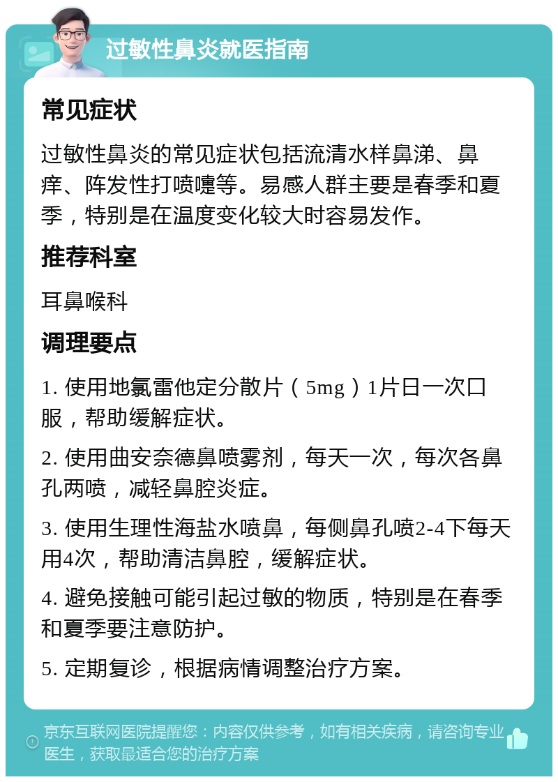 过敏性鼻炎就医指南 常见症状 过敏性鼻炎的常见症状包括流清水样鼻涕、鼻痒、阵发性打喷嚏等。易感人群主要是春季和夏季，特别是在温度变化较大时容易发作。 推荐科室 耳鼻喉科 调理要点 1. 使用地氯雷他定分散片（5mg）1片日一次口服，帮助缓解症状。 2. 使用曲安奈德鼻喷雾剂，每天一次，每次各鼻孔两喷，减轻鼻腔炎症。 3. 使用生理性海盐水喷鼻，每侧鼻孔喷2-4下每天用4次，帮助清洁鼻腔，缓解症状。 4. 避免接触可能引起过敏的物质，特别是在春季和夏季要注意防护。 5. 定期复诊，根据病情调整治疗方案。