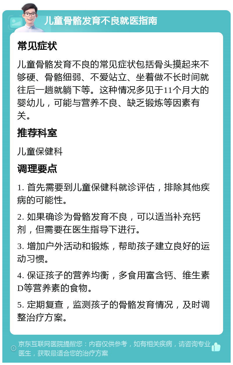 儿童骨骼发育不良就医指南 常见症状 儿童骨骼发育不良的常见症状包括骨头摸起来不够硬、骨骼细弱、不爱站立、坐着做不长时间就往后一趟就躺下等。这种情况多见于11个月大的婴幼儿，可能与营养不良、缺乏锻炼等因素有关。 推荐科室 儿童保健科 调理要点 1. 首先需要到儿童保健科就诊评估，排除其他疾病的可能性。 2. 如果确诊为骨骼发育不良，可以适当补充钙剂，但需要在医生指导下进行。 3. 增加户外活动和锻炼，帮助孩子建立良好的运动习惯。 4. 保证孩子的营养均衡，多食用富含钙、维生素D等营养素的食物。 5. 定期复查，监测孩子的骨骼发育情况，及时调整治疗方案。