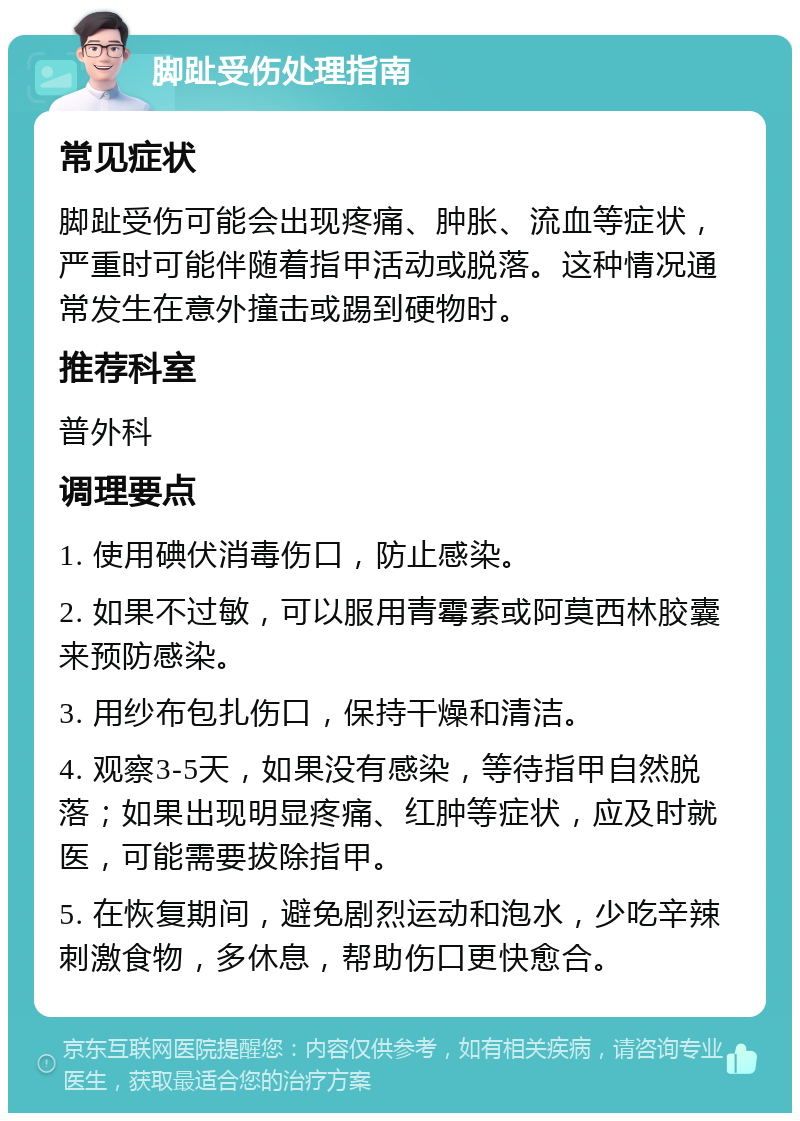 脚趾受伤处理指南 常见症状 脚趾受伤可能会出现疼痛、肿胀、流血等症状，严重时可能伴随着指甲活动或脱落。这种情况通常发生在意外撞击或踢到硬物时。 推荐科室 普外科 调理要点 1. 使用碘伏消毒伤口，防止感染。 2. 如果不过敏，可以服用青霉素或阿莫西林胶囊来预防感染。 3. 用纱布包扎伤口，保持干燥和清洁。 4. 观察3-5天，如果没有感染，等待指甲自然脱落；如果出现明显疼痛、红肿等症状，应及时就医，可能需要拔除指甲。 5. 在恢复期间，避免剧烈运动和泡水，少吃辛辣刺激食物，多休息，帮助伤口更快愈合。