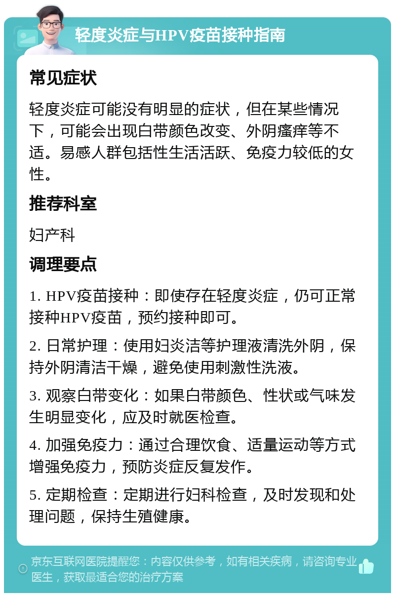 轻度炎症与HPV疫苗接种指南 常见症状 轻度炎症可能没有明显的症状，但在某些情况下，可能会出现白带颜色改变、外阴瘙痒等不适。易感人群包括性生活活跃、免疫力较低的女性。 推荐科室 妇产科 调理要点 1. HPV疫苗接种：即使存在轻度炎症，仍可正常接种HPV疫苗，预约接种即可。 2. 日常护理：使用妇炎洁等护理液清洗外阴，保持外阴清洁干燥，避免使用刺激性洗液。 3. 观察白带变化：如果白带颜色、性状或气味发生明显变化，应及时就医检查。 4. 加强免疫力：通过合理饮食、适量运动等方式增强免疫力，预防炎症反复发作。 5. 定期检查：定期进行妇科检查，及时发现和处理问题，保持生殖健康。