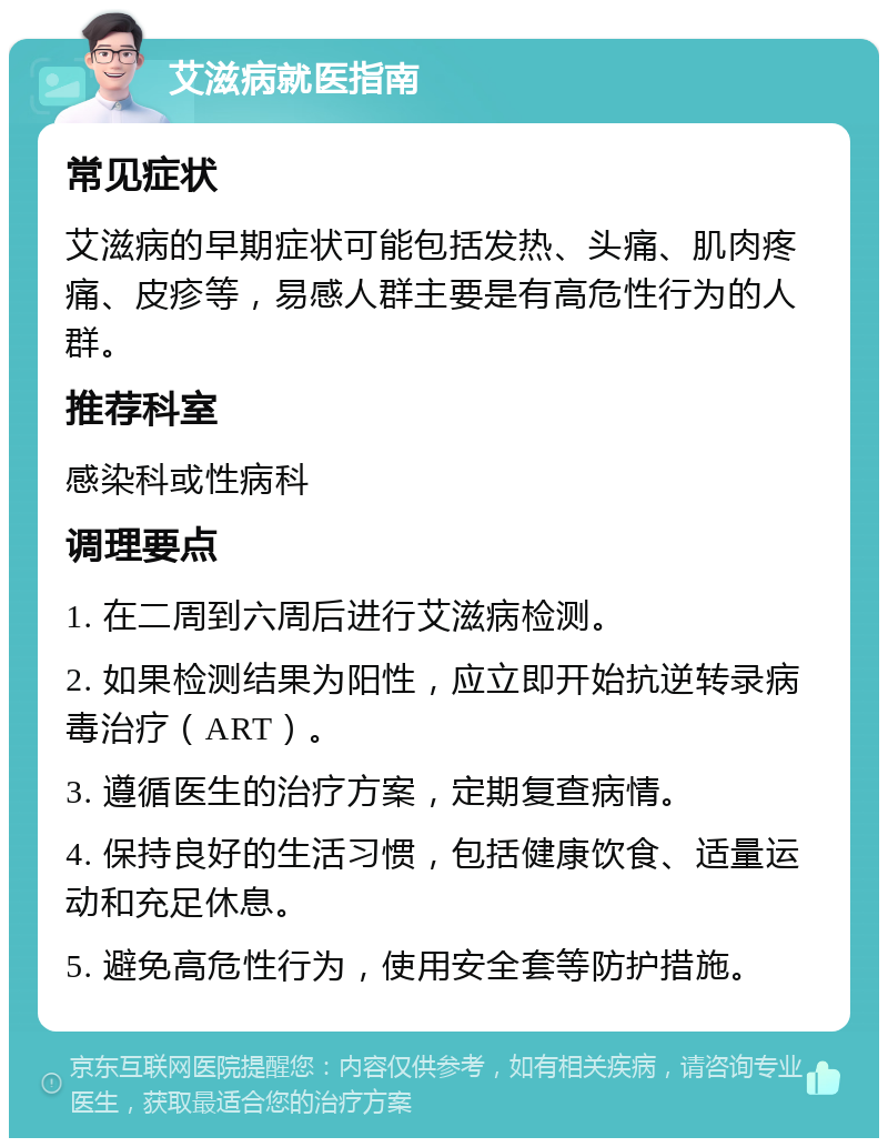 艾滋病就医指南 常见症状 艾滋病的早期症状可能包括发热、头痛、肌肉疼痛、皮疹等，易感人群主要是有高危性行为的人群。 推荐科室 感染科或性病科 调理要点 1. 在二周到六周后进行艾滋病检测。 2. 如果检测结果为阳性，应立即开始抗逆转录病毒治疗（ART）。 3. 遵循医生的治疗方案，定期复查病情。 4. 保持良好的生活习惯，包括健康饮食、适量运动和充足休息。 5. 避免高危性行为，使用安全套等防护措施。