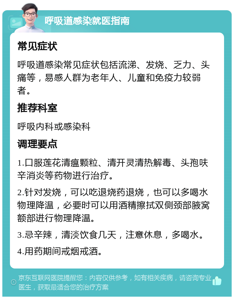 呼吸道感染就医指南 常见症状 呼吸道感染常见症状包括流涕、发烧、乏力、头痛等，易感人群为老年人、儿童和免疫力较弱者。 推荐科室 呼吸内科或感染科 调理要点 1.口服莲花清瘟颗粒、清开灵清热解毒、头孢呋辛消炎等药物进行治疗。 2.针对发烧，可以吃退烧药退烧，也可以多喝水物理降温，必要时可以用酒精擦拭双侧颈部腋窝额部进行物理降温。 3.忌辛辣，清淡饮食几天，注意休息，多喝水。 4.用药期间戒烟戒酒。