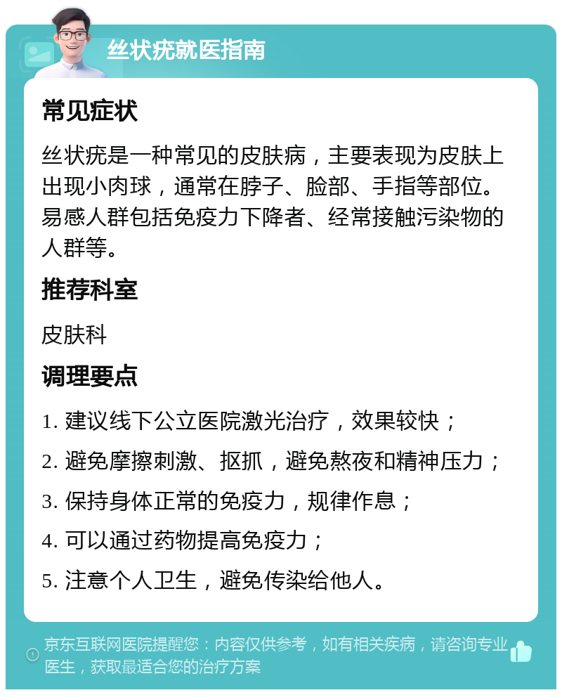 丝状疣就医指南 常见症状 丝状疣是一种常见的皮肤病，主要表现为皮肤上出现小肉球，通常在脖子、脸部、手指等部位。易感人群包括免疫力下降者、经常接触污染物的人群等。 推荐科室 皮肤科 调理要点 1. 建议线下公立医院激光治疗，效果较快； 2. 避免摩擦刺激、抠抓，避免熬夜和精神压力； 3. 保持身体正常的免疫力，规律作息； 4. 可以通过药物提高免疫力； 5. 注意个人卫生，避免传染给他人。