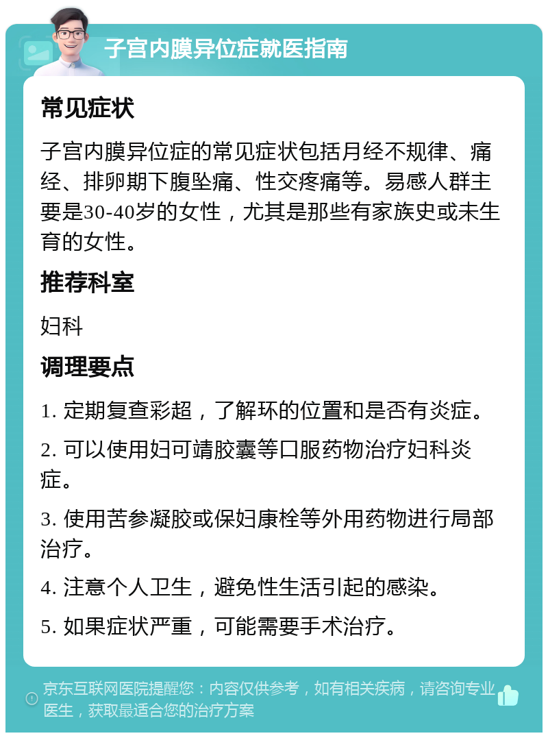 子宫内膜异位症就医指南 常见症状 子宫内膜异位症的常见症状包括月经不规律、痛经、排卵期下腹坠痛、性交疼痛等。易感人群主要是30-40岁的女性，尤其是那些有家族史或未生育的女性。 推荐科室 妇科 调理要点 1. 定期复查彩超，了解环的位置和是否有炎症。 2. 可以使用妇可靖胶囊等口服药物治疗妇科炎症。 3. 使用苦参凝胶或保妇康栓等外用药物进行局部治疗。 4. 注意个人卫生，避免性生活引起的感染。 5. 如果症状严重，可能需要手术治疗。