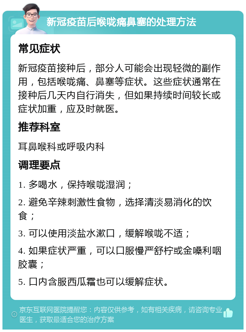 新冠疫苗后喉咙痛鼻塞的处理方法 常见症状 新冠疫苗接种后，部分人可能会出现轻微的副作用，包括喉咙痛、鼻塞等症状。这些症状通常在接种后几天内自行消失，但如果持续时间较长或症状加重，应及时就医。 推荐科室 耳鼻喉科或呼吸内科 调理要点 1. 多喝水，保持喉咙湿润； 2. 避免辛辣刺激性食物，选择清淡易消化的饮食； 3. 可以使用淡盐水漱口，缓解喉咙不适； 4. 如果症状严重，可以口服慢严舒柠或金嗓利咽胶囊； 5. 口内含服西瓜霜也可以缓解症状。