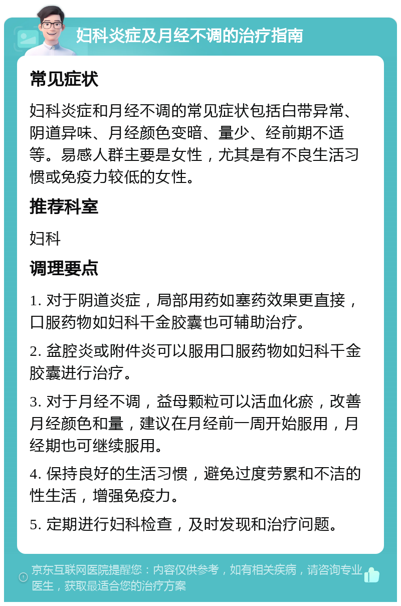 妇科炎症及月经不调的治疗指南 常见症状 妇科炎症和月经不调的常见症状包括白带异常、阴道异味、月经颜色变暗、量少、经前期不适等。易感人群主要是女性，尤其是有不良生活习惯或免疫力较低的女性。 推荐科室 妇科 调理要点 1. 对于阴道炎症，局部用药如塞药效果更直接，口服药物如妇科千金胶囊也可辅助治疗。 2. 盆腔炎或附件炎可以服用口服药物如妇科千金胶囊进行治疗。 3. 对于月经不调，益母颗粒可以活血化瘀，改善月经颜色和量，建议在月经前一周开始服用，月经期也可继续服用。 4. 保持良好的生活习惯，避免过度劳累和不洁的性生活，增强免疫力。 5. 定期进行妇科检查，及时发现和治疗问题。