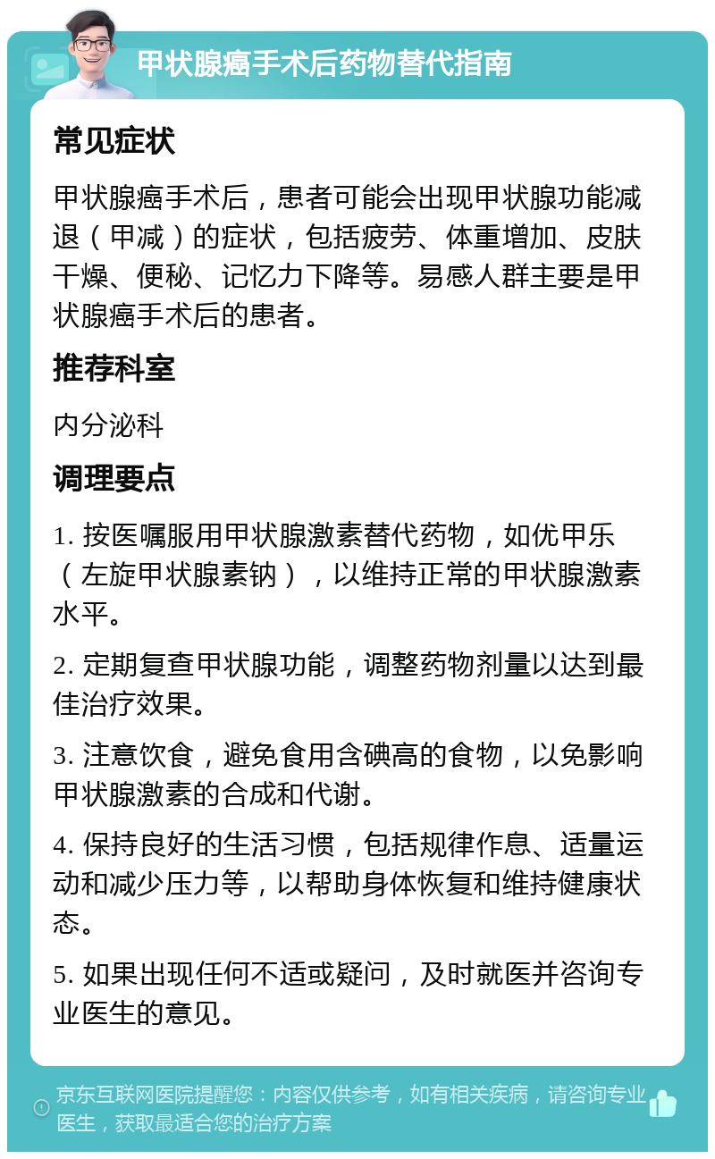 甲状腺癌手术后药物替代指南 常见症状 甲状腺癌手术后，患者可能会出现甲状腺功能减退（甲减）的症状，包括疲劳、体重增加、皮肤干燥、便秘、记忆力下降等。易感人群主要是甲状腺癌手术后的患者。 推荐科室 内分泌科 调理要点 1. 按医嘱服用甲状腺激素替代药物，如优甲乐（左旋甲状腺素钠），以维持正常的甲状腺激素水平。 2. 定期复查甲状腺功能，调整药物剂量以达到最佳治疗效果。 3. 注意饮食，避免食用含碘高的食物，以免影响甲状腺激素的合成和代谢。 4. 保持良好的生活习惯，包括规律作息、适量运动和减少压力等，以帮助身体恢复和维持健康状态。 5. 如果出现任何不适或疑问，及时就医并咨询专业医生的意见。