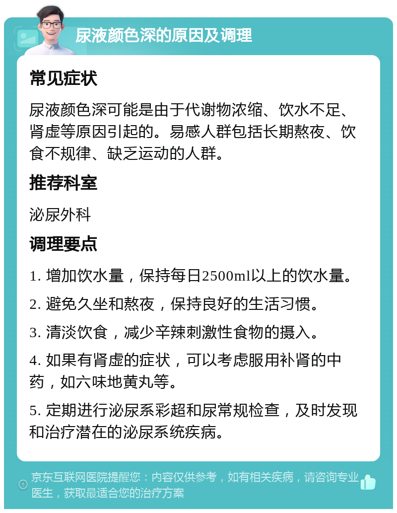 尿液颜色深的原因及调理 常见症状 尿液颜色深可能是由于代谢物浓缩、饮水不足、肾虚等原因引起的。易感人群包括长期熬夜、饮食不规律、缺乏运动的人群。 推荐科室 泌尿外科 调理要点 1. 增加饮水量，保持每日2500ml以上的饮水量。 2. 避免久坐和熬夜，保持良好的生活习惯。 3. 清淡饮食，减少辛辣刺激性食物的摄入。 4. 如果有肾虚的症状，可以考虑服用补肾的中药，如六味地黄丸等。 5. 定期进行泌尿系彩超和尿常规检查，及时发现和治疗潜在的泌尿系统疾病。