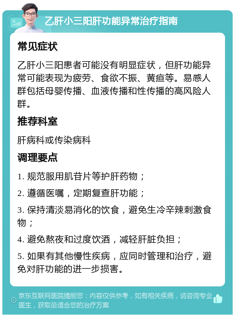 乙肝小三阳肝功能异常治疗指南 常见症状 乙肝小三阳患者可能没有明显症状，但肝功能异常可能表现为疲劳、食欲不振、黄疸等。易感人群包括母婴传播、血液传播和性传播的高风险人群。 推荐科室 肝病科或传染病科 调理要点 1. 规范服用肌苷片等护肝药物； 2. 遵循医嘱，定期复查肝功能； 3. 保持清淡易消化的饮食，避免生冷辛辣刺激食物； 4. 避免熬夜和过度饮酒，减轻肝脏负担； 5. 如果有其他慢性疾病，应同时管理和治疗，避免对肝功能的进一步损害。