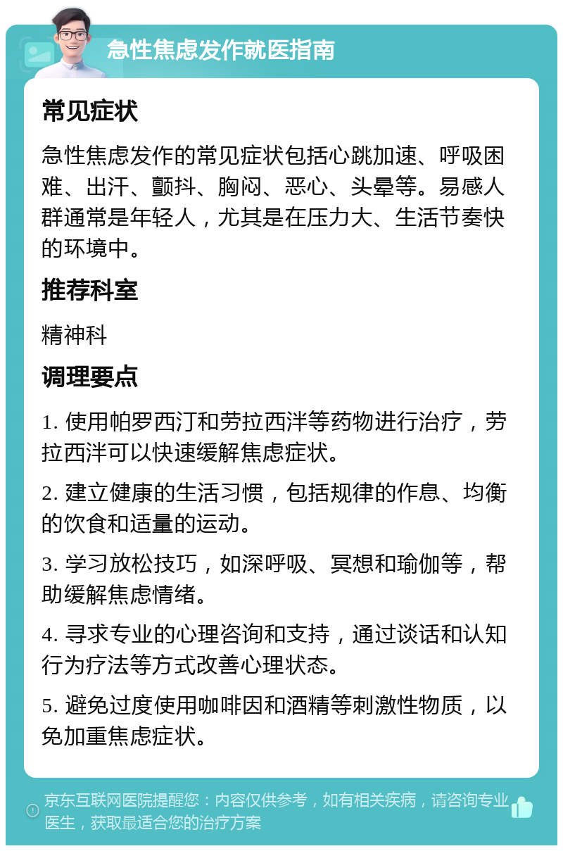 急性焦虑发作就医指南 常见症状 急性焦虑发作的常见症状包括心跳加速、呼吸困难、出汗、颤抖、胸闷、恶心、头晕等。易感人群通常是年轻人，尤其是在压力大、生活节奏快的环境中。 推荐科室 精神科 调理要点 1. 使用帕罗西汀和劳拉西泮等药物进行治疗，劳拉西泮可以快速缓解焦虑症状。 2. 建立健康的生活习惯，包括规律的作息、均衡的饮食和适量的运动。 3. 学习放松技巧，如深呼吸、冥想和瑜伽等，帮助缓解焦虑情绪。 4. 寻求专业的心理咨询和支持，通过谈话和认知行为疗法等方式改善心理状态。 5. 避免过度使用咖啡因和酒精等刺激性物质，以免加重焦虑症状。